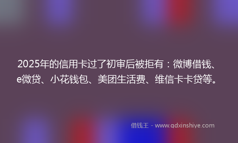 2025年的信用卡过了初审后被拒有：微博借钱、e微贷、小花钱包、美团生活费、维信卡卡贷等。