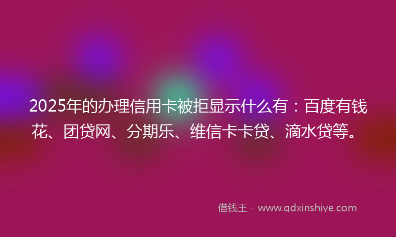 2025年的办理信用卡被拒显示什么有：百度有钱花、团贷网、分期乐、维信卡卡贷、滴水贷等。