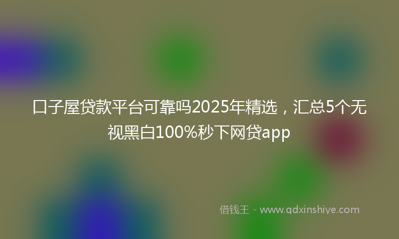 口子屋贷款平台可靠吗2025年精选，汇总5个无视黑白100%秒下网贷app