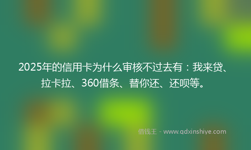 2025年的信用卡为什么审核不过去有：我来贷、拉卡拉、360借条、替你还、还呗等。