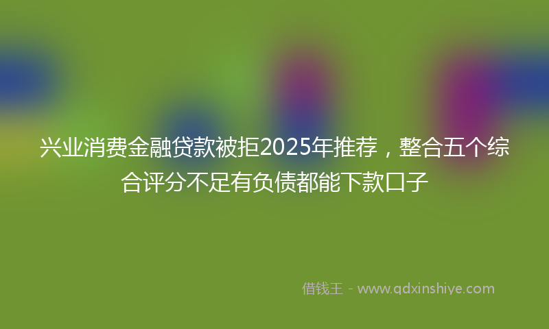 兴业消费金融贷款被拒2025年推荐，整合五个综合评分不足有负债都能下款口子