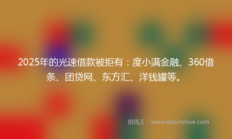 2025年的光速借款被拒有：度小满金融、360借条、团贷网、东方汇、洋钱罐等。