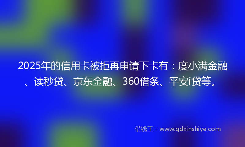 2025年的信用卡被拒再申请下卡有：度小满金融、读秒贷、京东金融、360借条、平安i贷等。