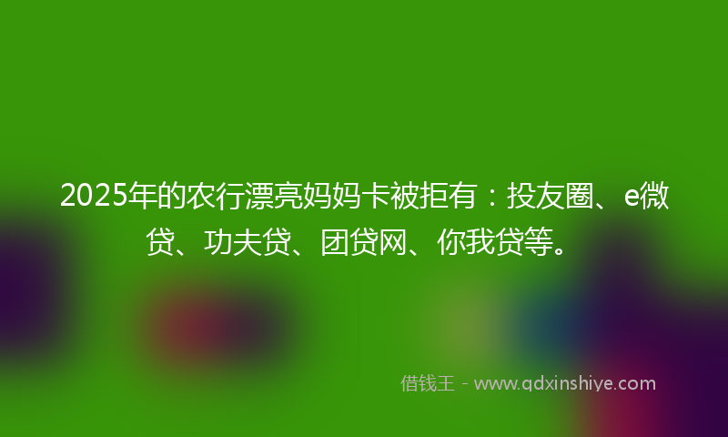 2025年的农行漂亮妈妈卡被拒有：投友圈、e微贷、功夫贷、团贷网、你我贷等。