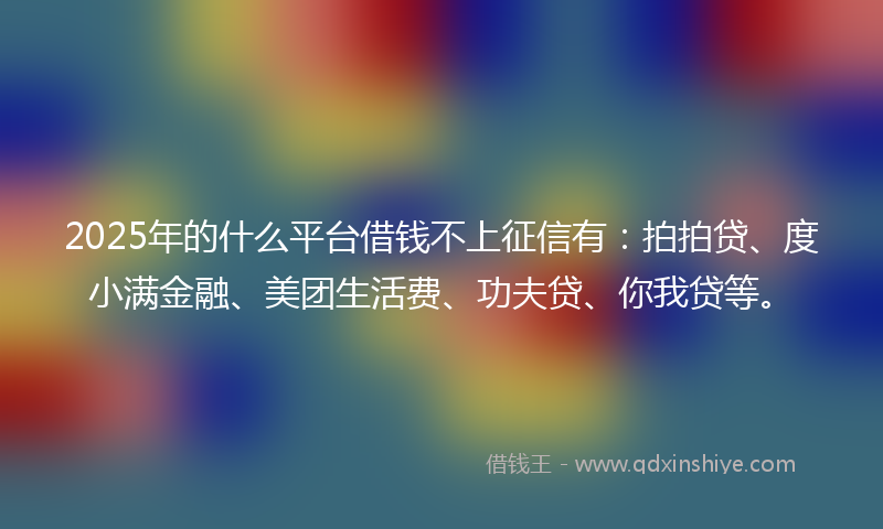 2025年的什么平台借钱不上征信有：拍拍贷、度小满金融、美团生活费、功夫贷、你我贷等。