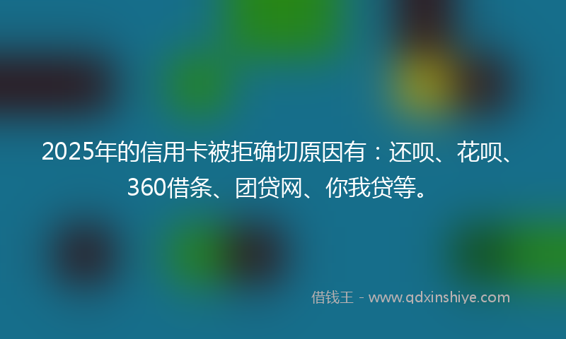2025年的信用卡被拒确切原因有：还呗、花呗、360借条、团贷网、你我贷等。
