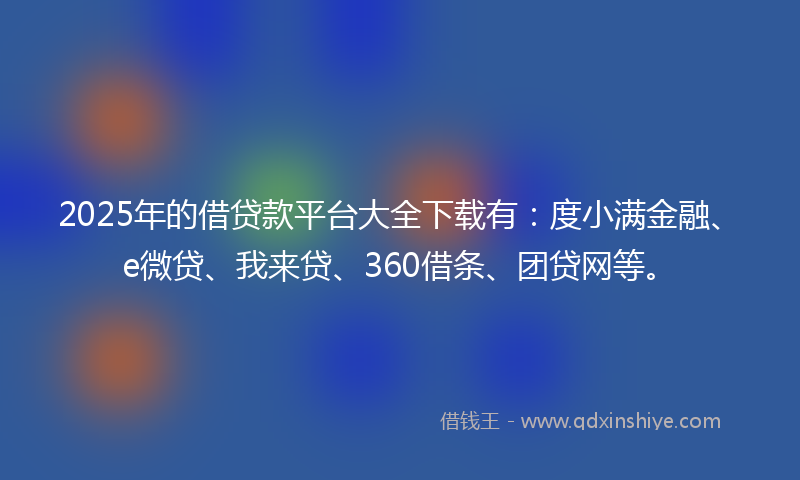2025年的借贷款平台大全下载有：度小满金融、e微贷、我来贷、360借条、团贷网等。