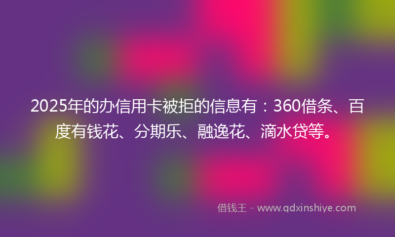 2025年的办信用卡被拒的信息有：360借条、百度有钱花、分期乐、融逸花、滴水贷等。