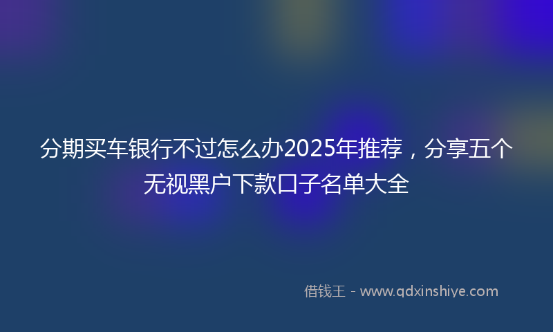 分期买车银行不过怎么办2025年推荐，分享五个无视黑户下款口子名单大全