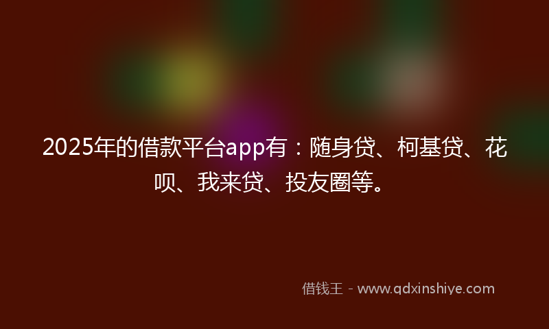 2025年的借款平台app有：随身贷、柯基贷、花呗、我来贷、投友圈等。