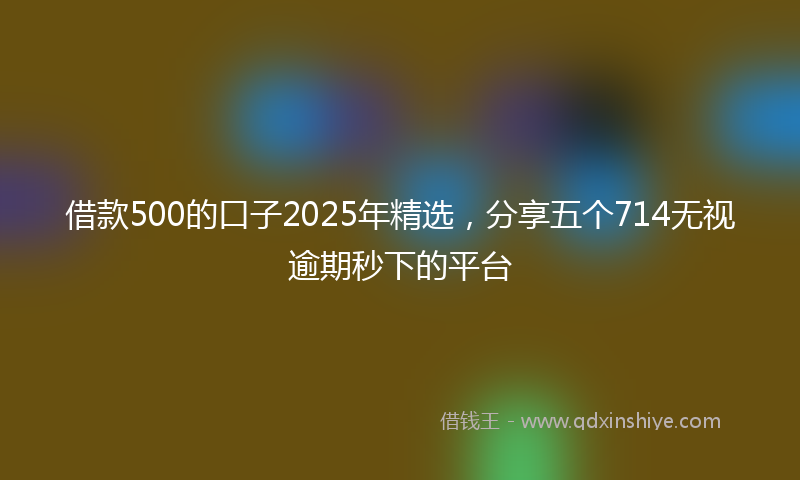 借款500的口子2025年精选，分享五个714无视逾期秒下的平台