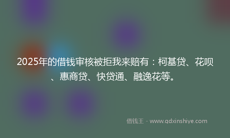 2025年的借钱审核被拒我来赔有：柯基贷、花呗、惠商贷、快贷通、融逸花等。