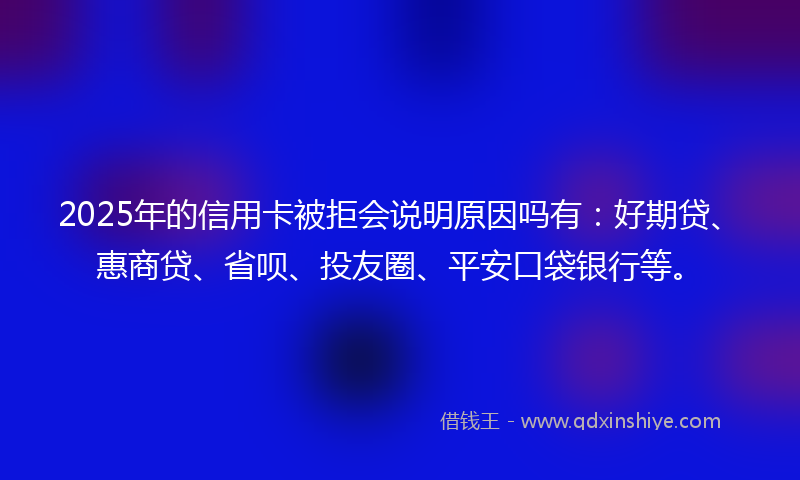2025年的信用卡被拒会说明原因吗有：好期贷、惠商贷、省呗、投友圈、平安口袋银行等。