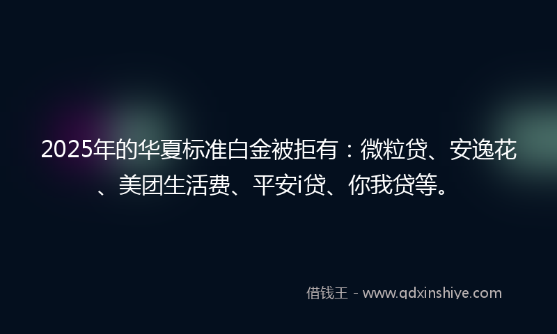 2025年的华夏标准白金被拒有：微粒贷、安逸花、美团生活费、平安i贷、你我贷等。