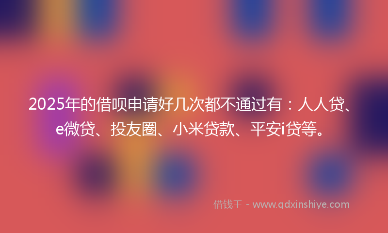 2025年的借呗申请好几次都不通过有：人人贷、e微贷、投友圈、小米贷款、平安i贷等。