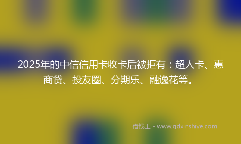 2025年的中信信用卡收卡后被拒有：超人卡、惠商贷、投友圈、分期乐、融逸花等。