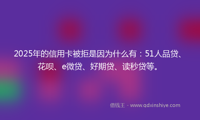 2025年的信用卡被拒是因为什么有：51人品贷、花呗、e微贷、好期贷、读秒贷等。
