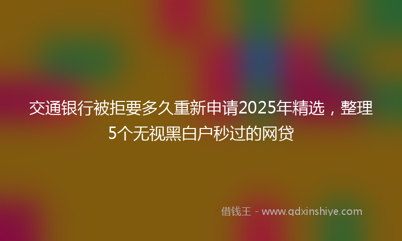 交通银行被拒要多久重新申请2025年精选，整理5个无视黑白户秒过的网贷