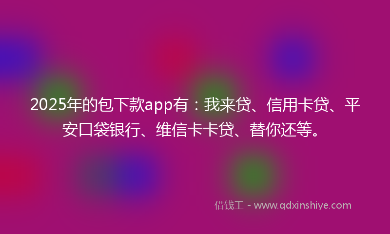 2025年的包下款app有：我来贷、信用卡贷、平安口袋银行、维信卡卡贷、替你还等。