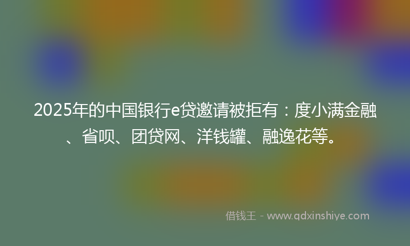 2025年的中国银行e贷邀请被拒有：度小满金融、省呗、团贷网、洋钱罐、融逸花等。