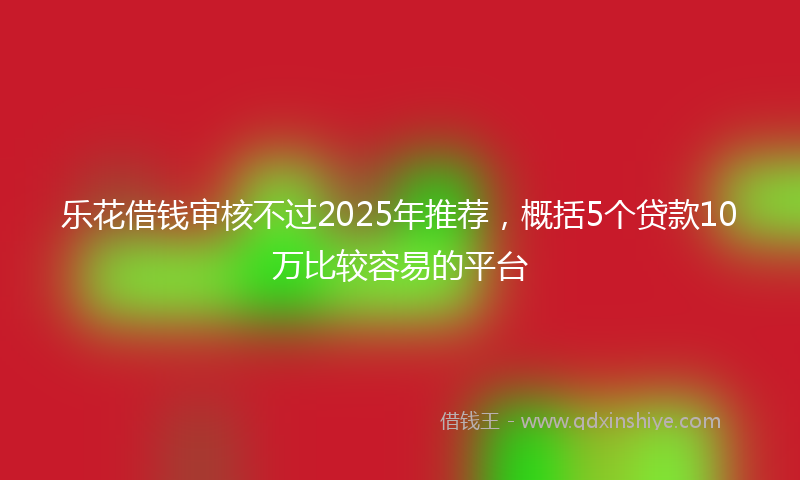 乐花借钱审核不过2025年推荐，概括5个贷款10万比较容易的平台