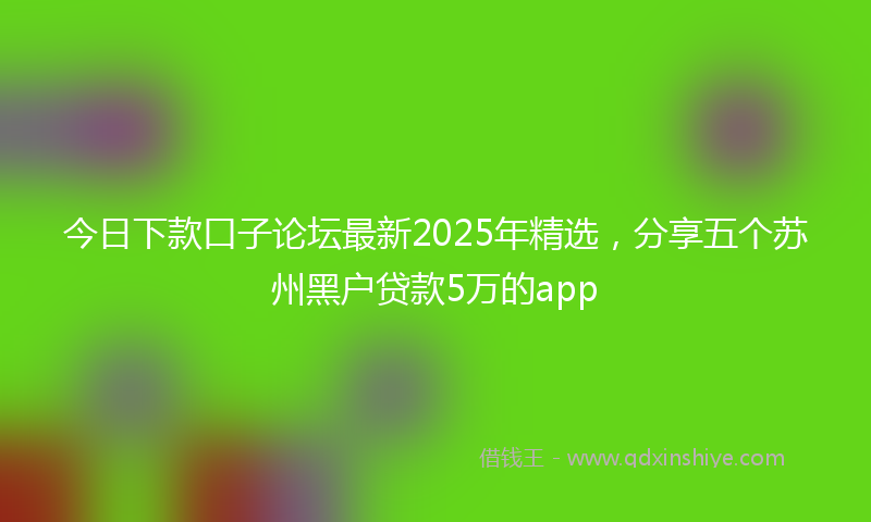 今日下款口子论坛最新2025年精选，分享五个苏州黑户贷款5万的app
