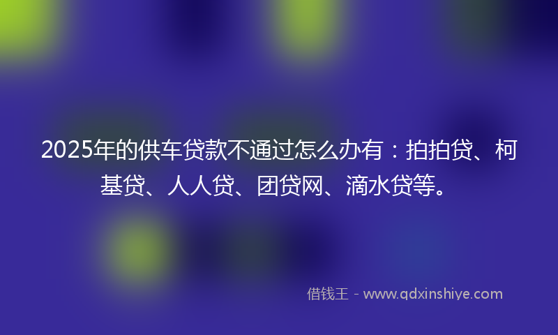 2025年的供车贷款不通过怎么办有：拍拍贷、柯基贷、人人贷、团贷网、滴水贷等。