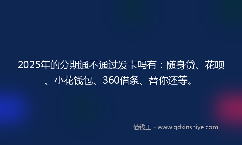 2025年的分期通不通过发卡吗有：随身贷、花呗、小花钱包、360借条、替你还等。
