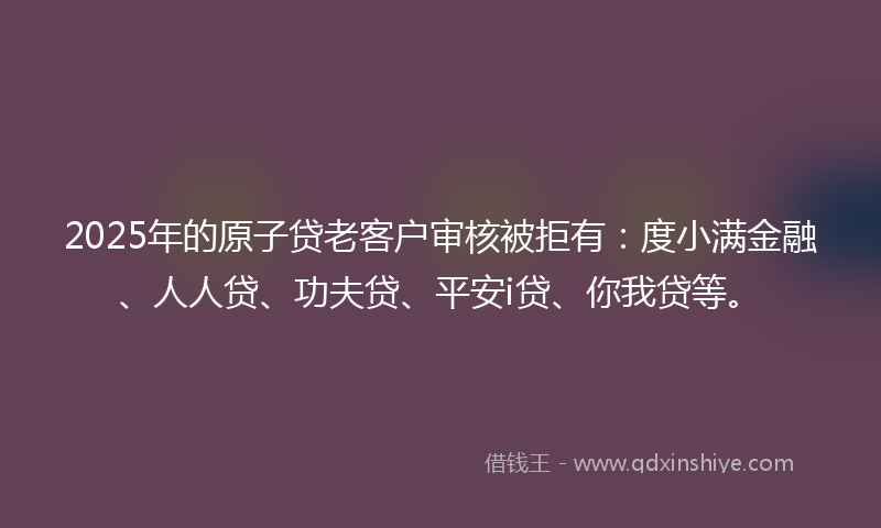 2025年的原子贷老客户审核被拒有：度小满金融、人人贷、功夫贷、平安i贷、你我贷等。