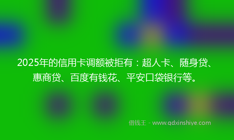 2025年的信用卡调额被拒有：超人卡、随身贷、惠商贷、百度有钱花、平安口袋银行等。