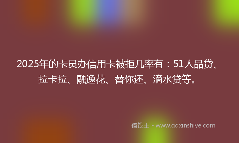 2025年的卡员办信用卡被拒几率有：51人品贷、拉卡拉、融逸花、替你还、滴水贷等。
