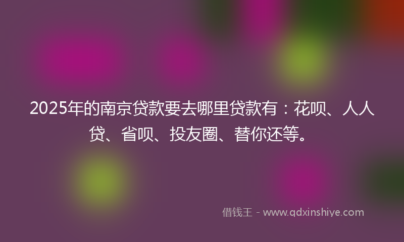 2025年的南京贷款要去哪里贷款有：花呗、人人贷、省呗、投友圈、替你还等。