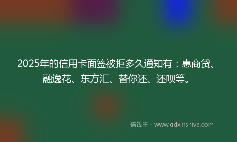 2025年的信用卡面签被拒多久通知有：惠商贷、融逸花、东方汇、替你还、还呗等。
