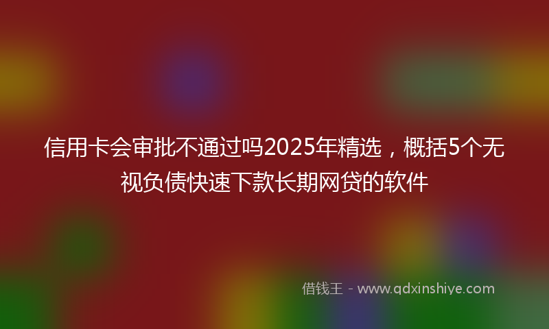 信用卡会审批不通过吗2025年精选，概括5个无视负债快速下款长期网贷的软件