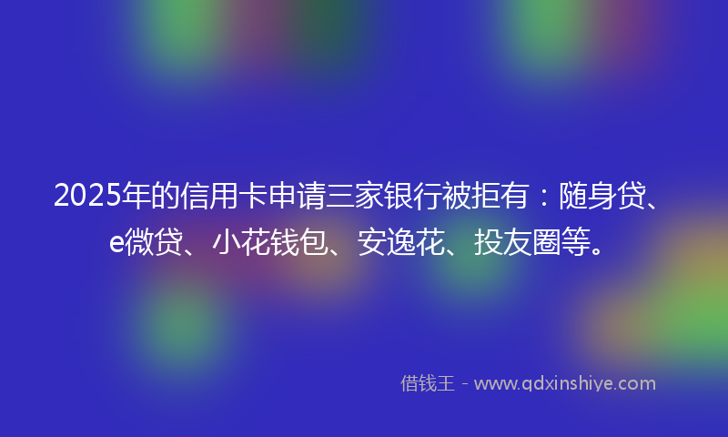 2025年的信用卡申请三家银行被拒有：随身贷、e微贷、小花钱包、安逸花、投友圈等。