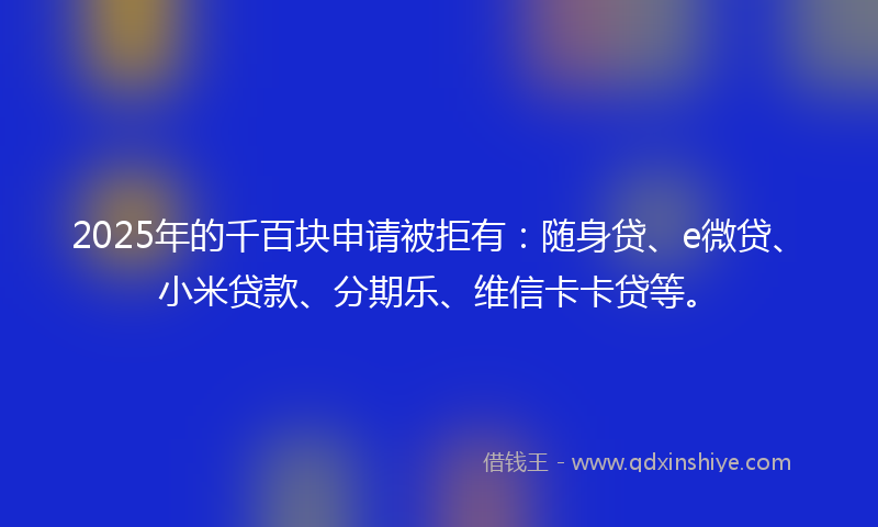 2025年的千百块申请被拒有：随身贷、e微贷、小米贷款、分期乐、维信卡卡贷等。