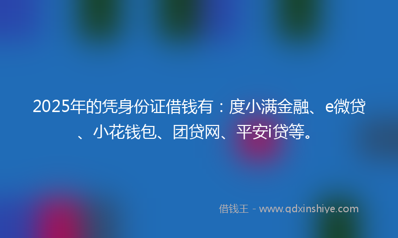 2025年的凭身份证借钱有：度小满金融、e微贷、小花钱包、团贷网、平安i贷等。