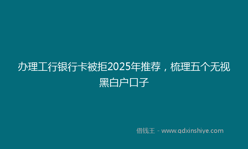 办理工行银行卡被拒2025年推荐，梳理五个无视黑白户口子