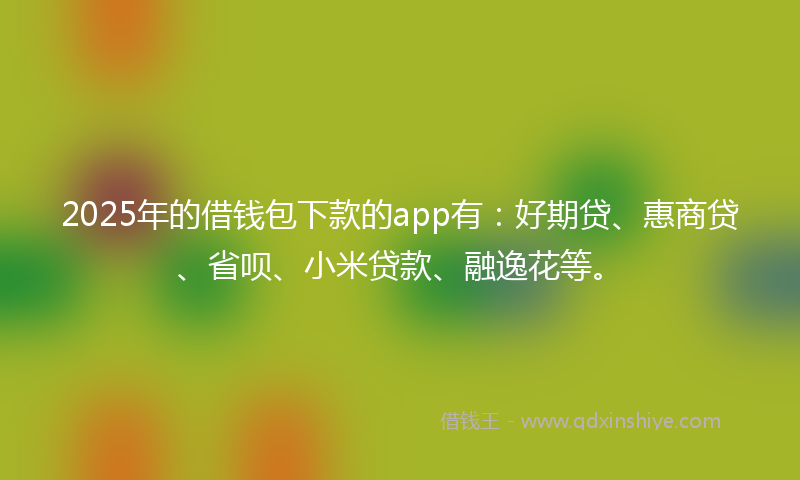2025年的借钱包下款的app有：好期贷、惠商贷、省呗、小米贷款、融逸花等。