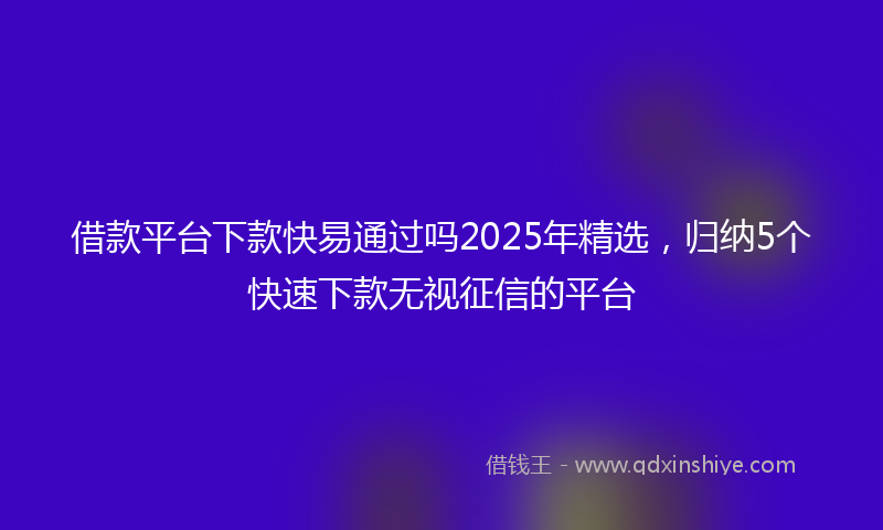 借款平台下款快易通过吗2025年精选，归纳5个快速下款无视征信的平台