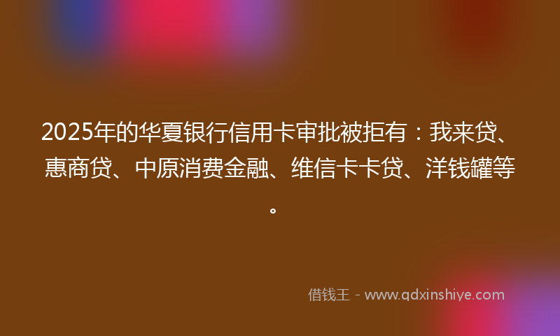 2025年的华夏银行信用卡审批被拒有：我来贷、惠商贷、中原消费金融、维信卡卡贷、洋钱罐等。