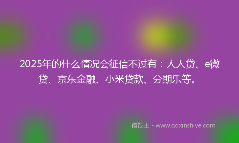 2025年的什么情况会征信不过有：人人贷、e微贷、京东金融、小米贷款、分期乐等。