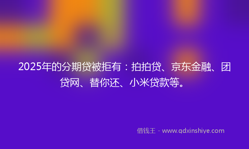 2025年的分期贷被拒有：拍拍贷、京东金融、团贷网、替你还、小米贷款等。