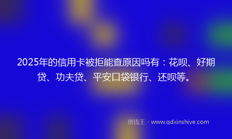 2025年的信用卡被拒能查原因吗有：花呗、好期贷、功夫贷、平安口袋银行、还呗等。