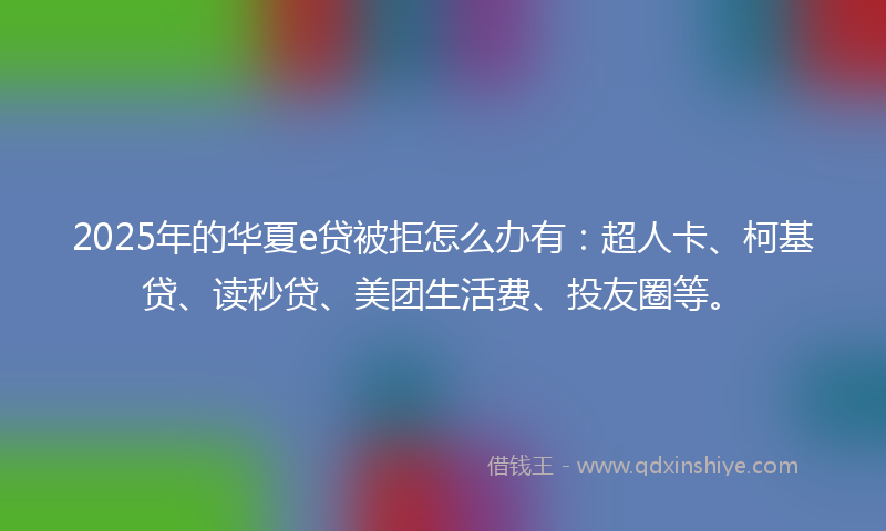 2025年的华夏e贷被拒怎么办有：超人卡、柯基贷、读秒贷、美团生活费、投友圈等。