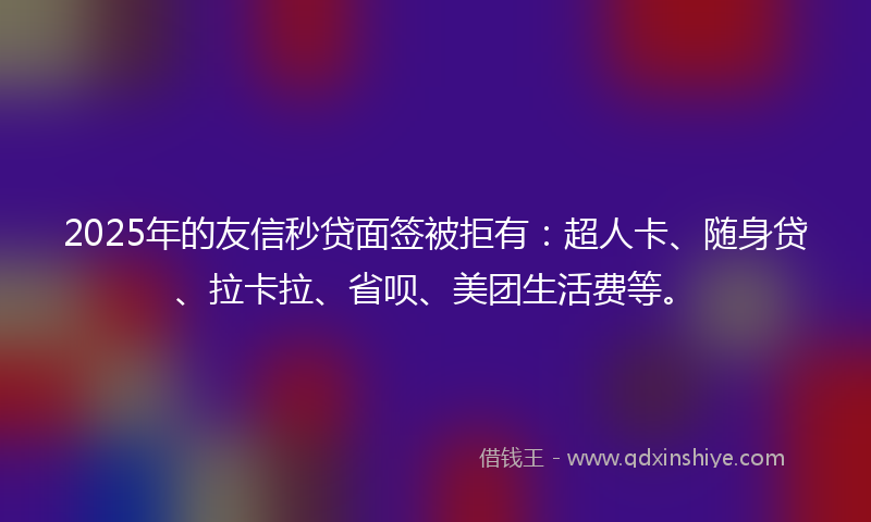 2025年的友信秒贷面签被拒有：超人卡、随身贷、拉卡拉、省呗、美团生活费等。