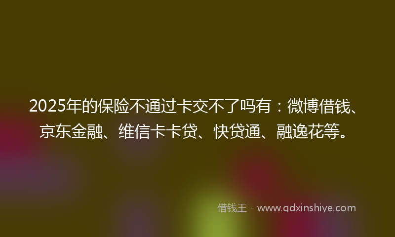 2025年的保险不通过卡交不了吗有：微博借钱、京东金融、维信卡卡贷、快贷通、融逸花等。