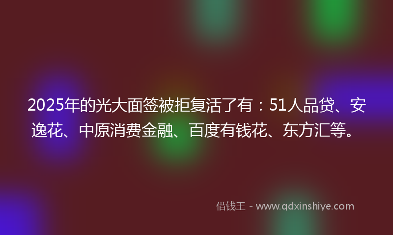 2025年的光大面签被拒复活了有：51人品贷、安逸花、中原消费金融、百度有钱花、东方汇等。