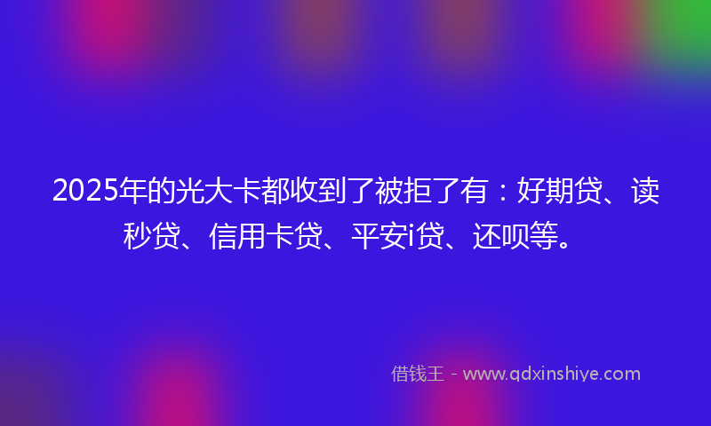 2025年的光大卡都收到了被拒了有：好期贷、读秒贷、信用卡贷、平安i贷、还呗等。