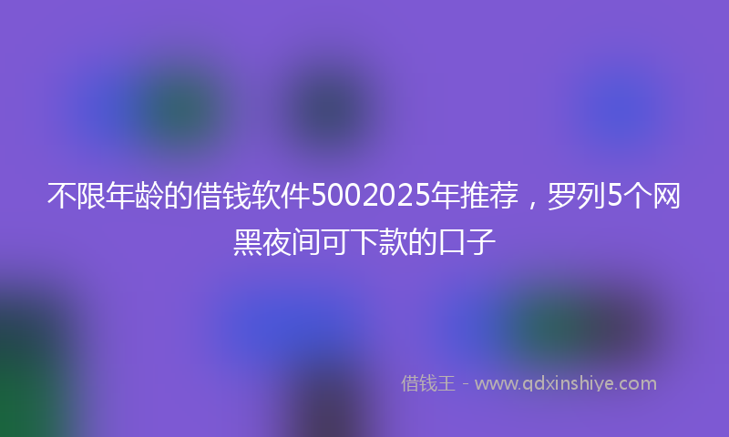 不限年龄的借钱软件5002025年推荐，罗列5个网黑夜间可下款的口子